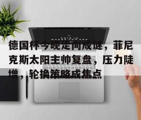 德国杯今晚走向成谜，菲尼克斯太阳主帅复盘，压力陡增，轮换策略成焦点的简单介绍-九游娱乐