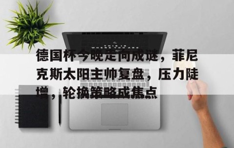 德国杯今晚走向成谜，菲尼克斯太阳主帅复盘，压力陡增，轮换策略成焦点的简单介绍-九游娱乐